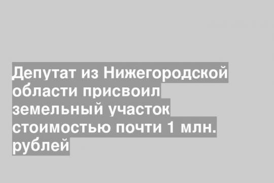 Депутат из Нижегородской области присвоил земельный участок стоимостью почти 1 млн. рублей