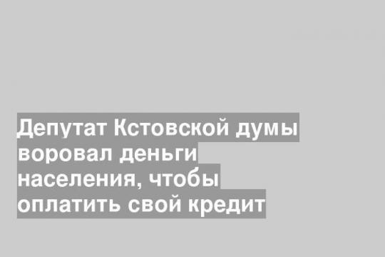Депутат Кстовской думы воровал деньги населения, чтобы оплатить свой кредит