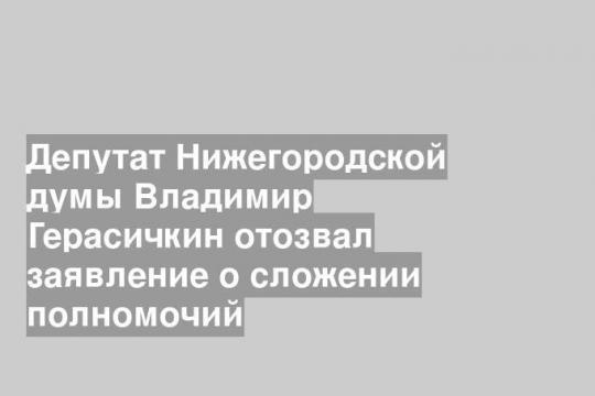 Депутат Нижегородской думы Владимир Герасичкин отозвал заявление о сложении полномочий
