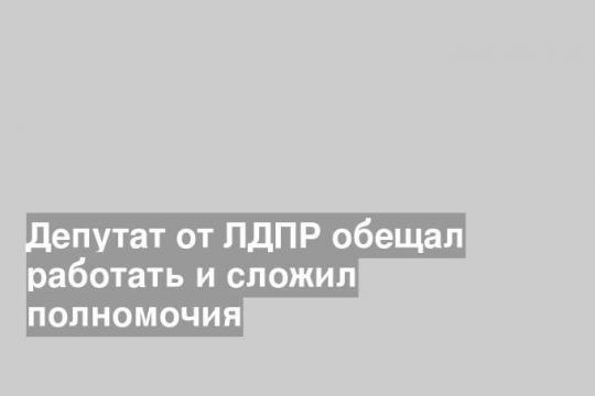 Депутат от ЛДПР обещал работать и сложил полномочия