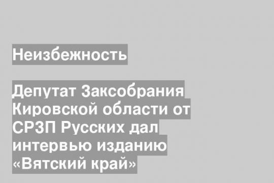 Депутат Заксобрания Кировской области от СРЗП Русских дал интервью изданию «Вятский край»