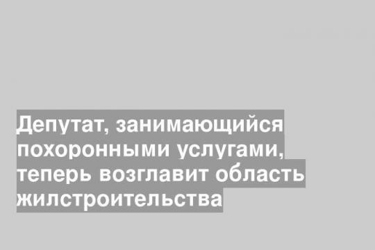 Депутат, занимающийся похоронными услугами, теперь возглавит область жилстроительства
