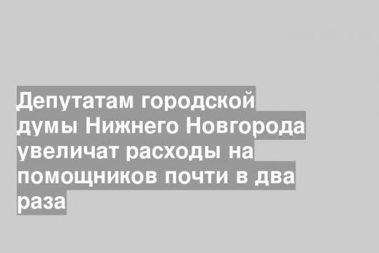 Депутатам городской думы Нижнего Новгорода увеличат расходы на помощников почти в два раза