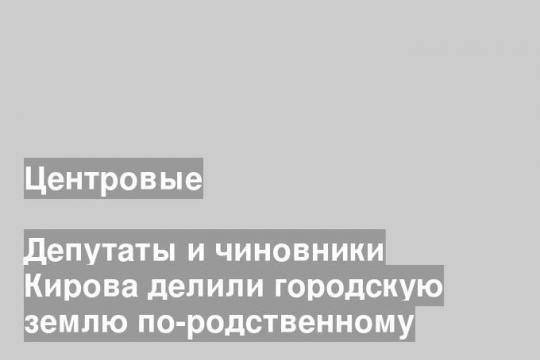 Депутаты и чиновники Кирова делили городскую землю по-родственному