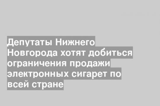 Депутаты Нижнего Новгорода хотят добиться ограничения продажи электронных сигарет по всей стране