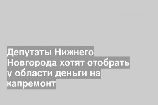Депутаты Нижнего Новгорода хотят отобрать у области деньги на капремонт