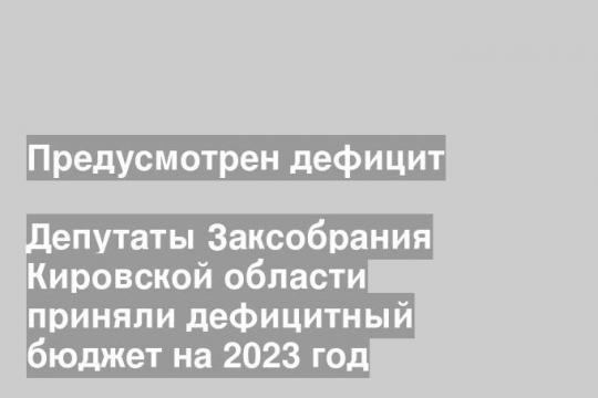 Депутаты Заксобрания Кировской области приняли дефицитный бюджет на 2023 год