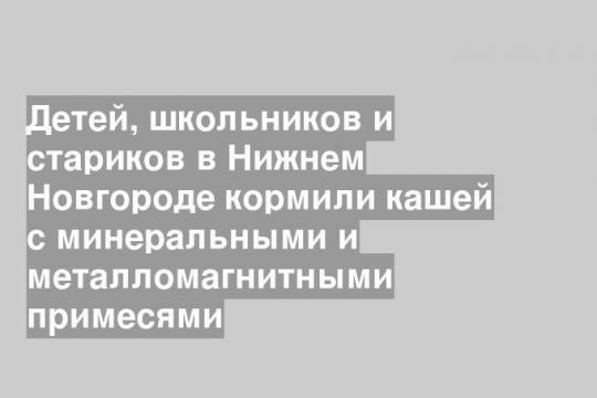 Детей, школьников и стариков в Нижнем Новгороде кормили кашей с минеральными и металломагнитными примесями