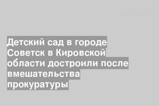 Детский сад в городе Советск в Кировской области достроили после вмешательства прокуратуры