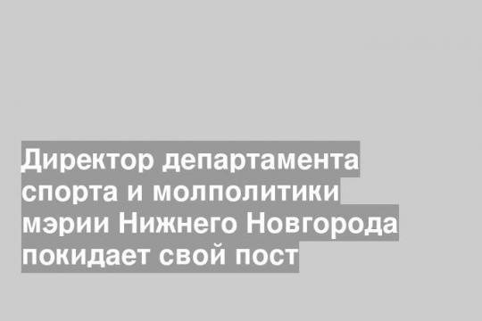 Директор департамента спорта и молполитики мэрии Нижнего Новгорода покидает свой пост