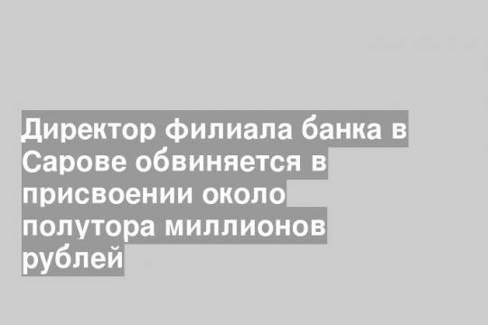 Директор филиала банка в Сарове обвиняется в присвоении около полутора миллионов рублей