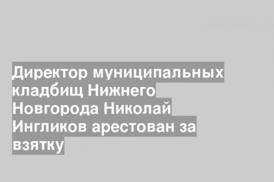 Директор муниципальных кладбищ Нижнего Новгорода Николай Ингликов арестован за взятку