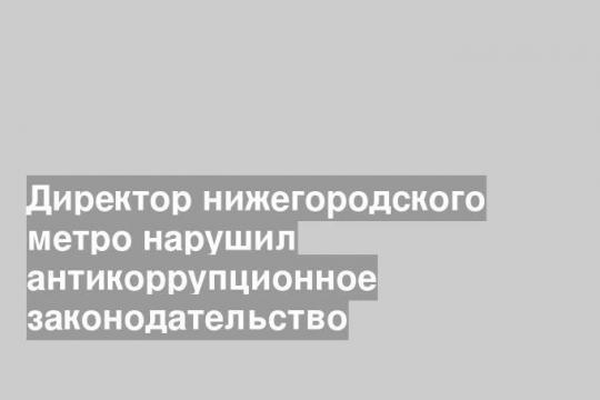 Директор нижегородского метро нарушил антикоррупционное законодательство