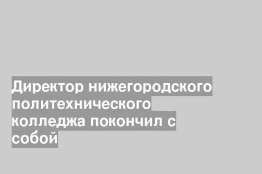 Директор нижегородского политехнического колледжа покончил с собой