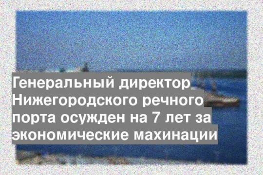 Генеральный директор Нижегородского речного порта осужден на 7 лет за экономические махинации