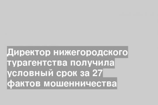 Директор нижегородского турагентства получила условный срок за 27 фактов мошенничества