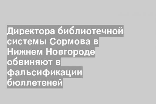 Директора библиотечной системы Сормова в Нижнем Новгороде обвиняют в фальсификации бюллетеней