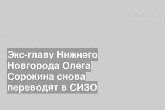 Экс-главу Нижнего Новгорода Олега Сорокина снова переводят в СИЗО