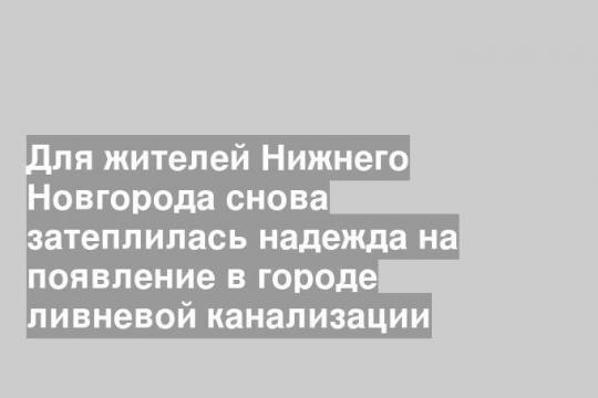 Для жителей Нижнего Новгорода снова затеплилась надежда на появление в городе ливневой канализации