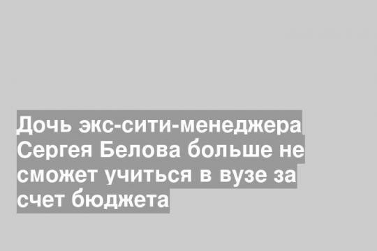 Дочь экс-сити-менеджера Сергея Белова больше не сможет учиться в вузе за счет бюджета