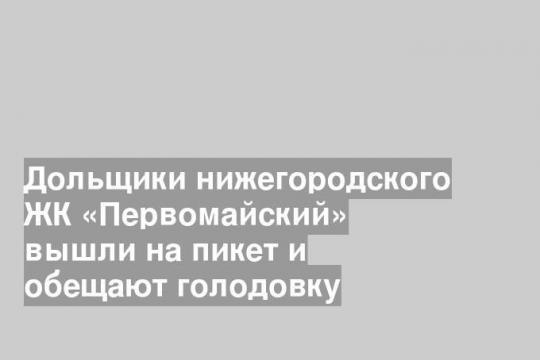 Дольщики нижегородского ЖК «Первомайский» вышли на пикет и обещают голодовку