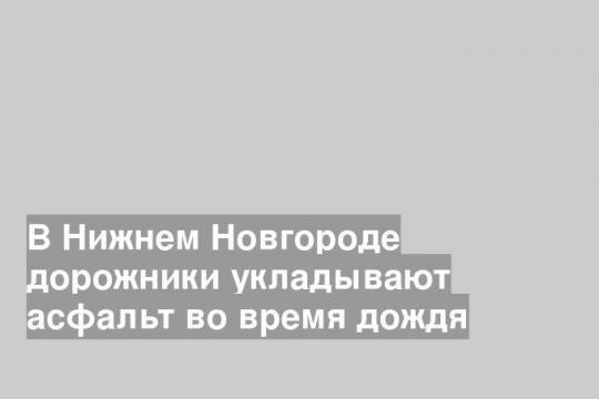 В Нижнем Новгороде дорожники укладывают асфальт во время дождя