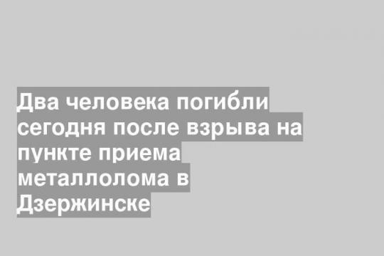 Два человека погибли сегодня после взрыва на пункте приема металлолома в Дзержинске