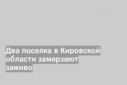 Два поселка в Кировской области замерзают заживо