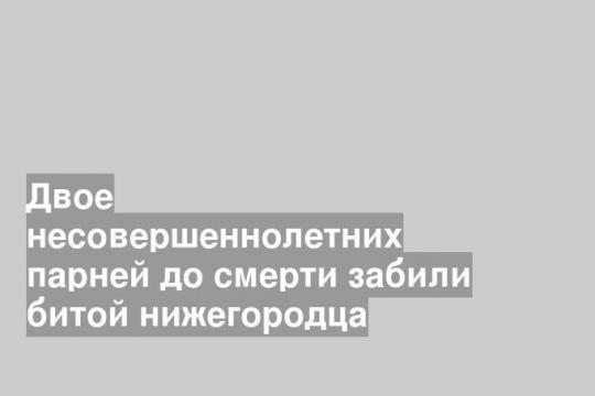 Двое несовершеннолетних парней до смерти забили битой нижегородца