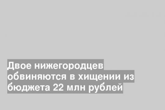 Двое нижегородцев обвиняются в хищении из бюджета 22 млн рублей