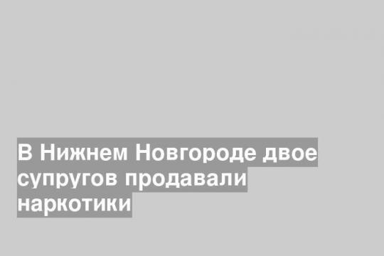 В Нижнем Новгороде двое супругов продавали наркотики