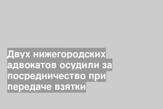 Двух нижегородских адвокатов осудили за посредничество при передаче взятки