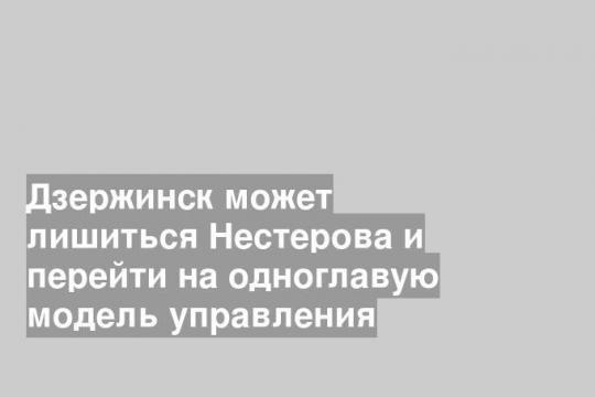 Дзержинск может лишиться Нестерова и перейти на одноглавую модель управления