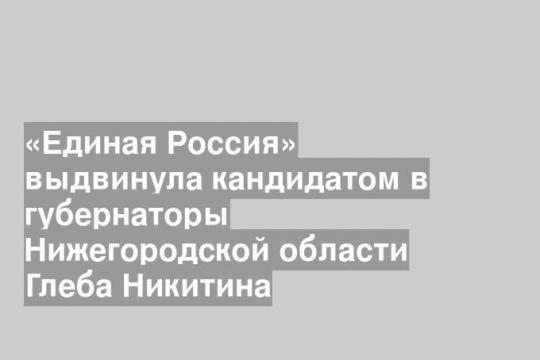 «Единая Россия» выдвинула кандидатом в губернаторы Нижегородской области Глеба Никитина
