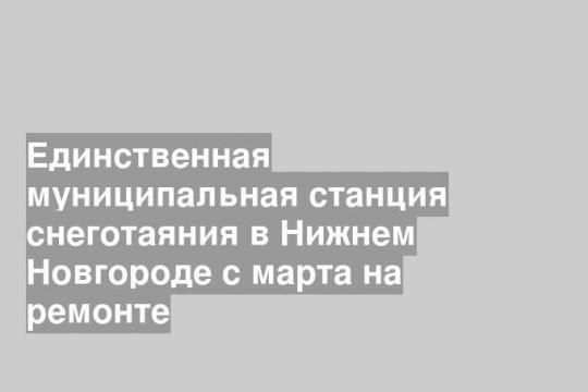 Единственная муниципальная станция снеготаяния в Нижнем Новгороде с марта на ремонте