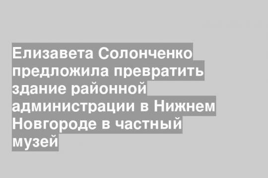 Елизавета Солонченко предложила превратить здание районной администрации в Нижнем Новгороде в частный музей