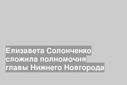 Елизавета Солонченко сложила полномочия главы Нижнего Новгорода