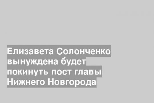Елизавета Солонченко вынуждена будет покинуть пост главы Нижнего Новгорода