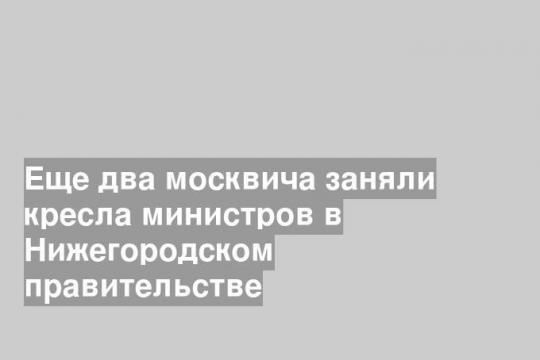 Еще два москвича заняли кресла министров в Нижегородском правительстве