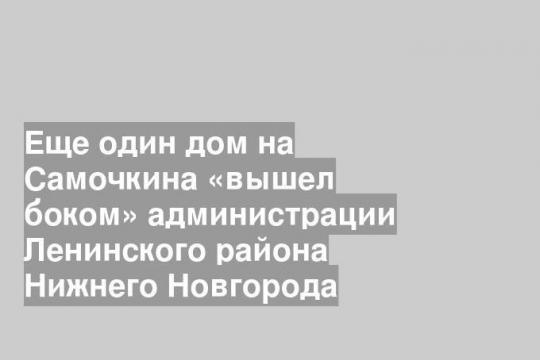 Еще один дом на Самочкина «вышел боком» администрации Ленинского района Нижнего Новгорода