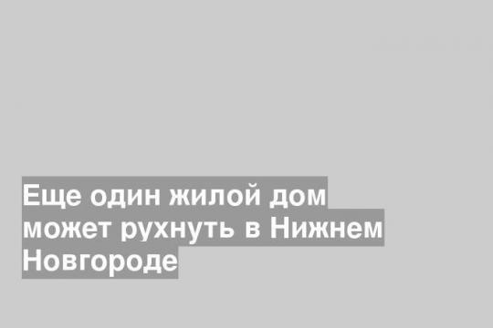 Еще один жилой дом может рухнуть в Нижнем Новгороде