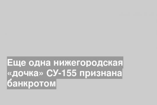 Еще одна нижегородская «дочка» СУ-155 признана банкротом