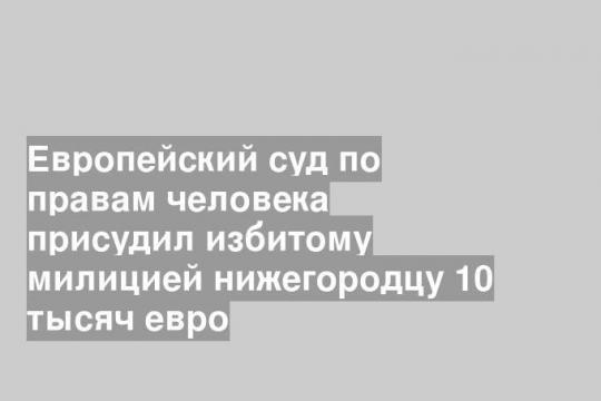 Европейский суд по правам человека присудил избитому милицией нижегородцу 10 тысяч евро