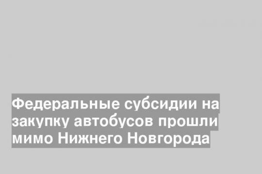 Федеральные субсидии на закупку автобусов прошли мимо Нижнего Новгорода