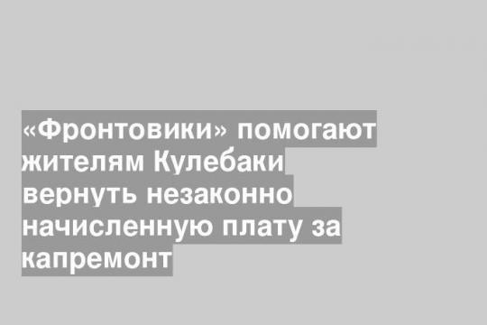 «Фронтовики» помогают жителям Кулебаки вернуть незаконно начисленную плату за капремонт