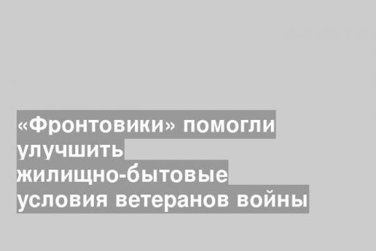 «Фронтовики» помогли улучшить жилищно-бытовые условия ветеранов войны