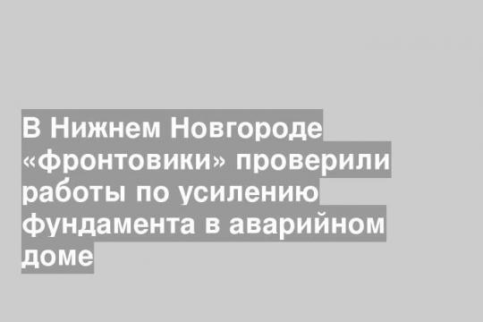 В Нижнем Новгороде «фронтовики» проверили работы по усилению фундамента в аварийном доме