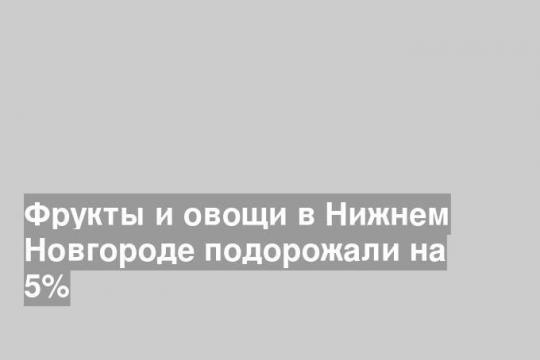 Фрукты и овощи в Нижнем Новгороде подорожали на 5%