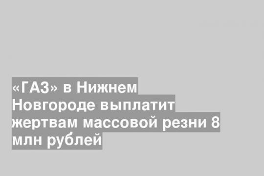 «ГАЗ» в Нижнем Новгороде выплатит жертвам массовой резни 8 млн рублей