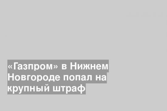 «Газпром» в Нижнем Новгороде попал на крупный штраф